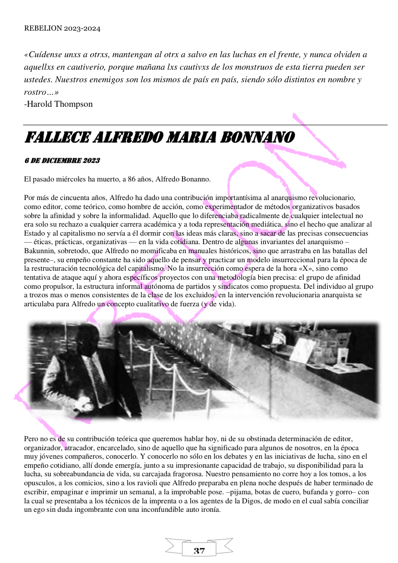 REBELION 2023-2024 «Cuidense unxs a otrxs, mantengan al otrx a salvo en las luchas en el frente, y nunca olviden a agquellxs en cautiverio, porque maiiana Ixs cautivxs de los monstruos de esta tierra pueden ser ustedes. Nuestros enemigos son los mismos de pais en pais, siendo sdlo distintos en nombre y rostro...» ~Harold Thompson FALLECE ALFREDO MARIA BONNANO 6 DE DICIEMBRE 2023 El pasado miércoles ha muerto, a 86 aios, Alfredo Bonanno. Por mis de cincuenta aiios, Alfredo ha dado una contribucién importantisima al anarquismo revolucionario, como editor, come tedrico, como hombre de accion, como experimentador de métodos organizativos basados sobre la afinidad y sobre la informalidad. Aquello que lo diferenciaba radicalmente de cualquier intelectual no era solo su rechazo a cualquier carrera académica y a toda representacion medidtica, sino el hecho que analizar al Estado y al capitalismo no servia a él dormir con las ideas mds claras, sino a sacar de las precisas consecuencias — éticas, pricticas, organizativas — en la vida cotidiana. Dentro de algunas invariantes del anarquismo — Bakunnin, sobretodo, que Alfredo no momificaba en manuales histdricos, sino que arrastraba en las batallas del presente-, su empeiio constante ha sido aquello de pensar y practicar un modelo insurreccional para la época de. la restructuracion tecnolgica del capitalismo. No la insurreccion como espera de la hora «X», sino como tentativa de ataque aqui y ahora especificos proyectos con una metodologia bien precisa: el grupo de afinidad como propulsor, la estructura informal auténoma de partidos y sindicatos como propuesta. Del individuo al grupo a trozos mas o menos consistentes de la clase de los excluidos, en la intervencion revolucionaria anarquista s articulaba para Alfredo un concepto cualitativo de fuerza (y de vida). Pero no es de su contribucion tedrica que queremos hablar hoy, ni de su obstinada determinacion de editor, organizador, atracador, encarcelado, sino de aquello que ha significado para algunos de nosotros, en la época muy jovenes compafieros, conocerlo. Y conocerlo no slo en los debates y en las iniciativas de lucha, sino en el empefio cotidiano, allf donde emergia, junto a su impresionante capacidad de trabajo, su disponibilidad para la lucha, su sobreabundancia de vida, su carcajada fragorosa. Nuestro pensamiento no corre hoy a los tomos, a los opusculos, a los comicios, sino a los ravioli que Alfredo preparaba en plena noche después de haber terminado de escribir, empaginar e imprimir un semanal, a la improbable pose. ~pijama, botas de cuero, bufanda y gorro- con la cual se presentaba a los técnicos de la imprenta o a los agentes de la Digos, de modo en el cual sabia conciliar un ego sin duda ingombrante con una inconfundible auto ironia.